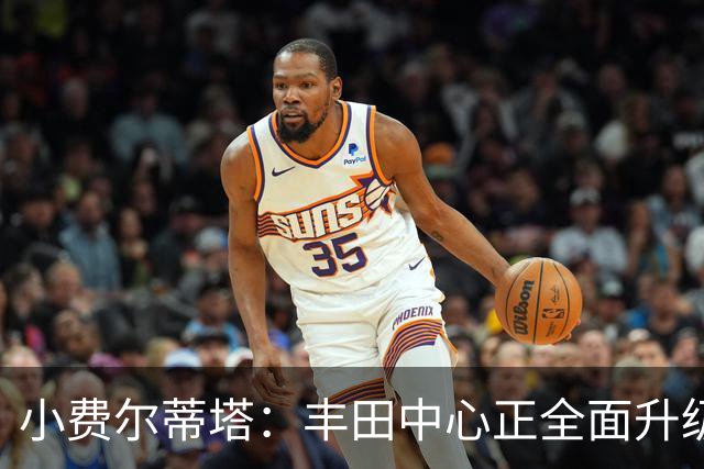 小费尔蒂塔：丰田中心正全面升级 致力于将其打造成世界级场馆
