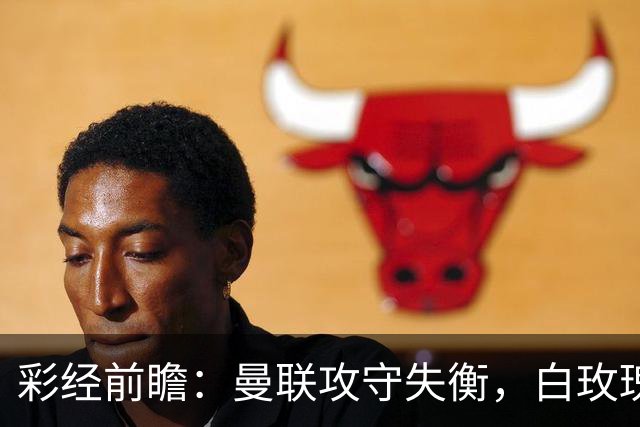 彩经前瞻：曼联攻守失衡，白玫瑰防守表现稳定，期待进球数多