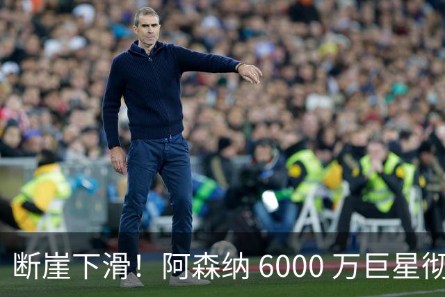 断崖下滑！阿森纳 6000 万巨星彻底崩盘！阿尔特塔不再信任