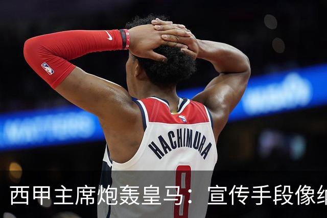 西甲主席炮轰皇马：宣传手段像纳粹 永远把自己当受害者