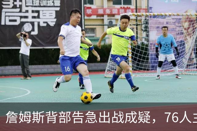詹姆斯背部告急出战成疑，76人主场迎雄鹿首发要变？