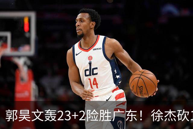 郭昊文轰23+2险胜广东！徐杰砍16分尽力，难耐杜润旺末节化身克莱